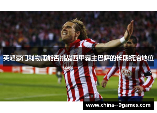 英超豪门利物浦能否挑战西甲霸主巴萨的长期统治地位