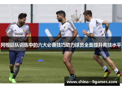 阿根廷队训练中的六大必备技巧助力球员全面提升竞技水平