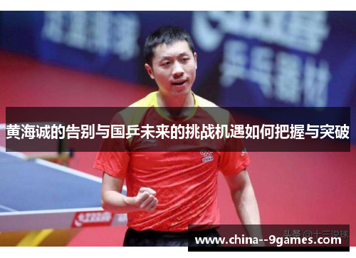 黄海诚的告别与国乒未来的挑战机遇如何把握与突破