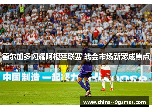 德尔加多闪耀阿根廷联赛 转会市场新宠成焦点