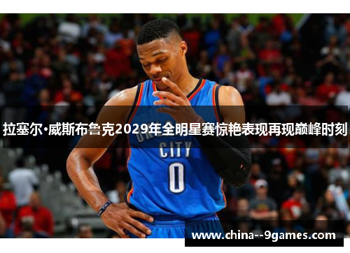 拉塞尔·威斯布鲁克2029年全明星赛惊艳表现再现巅峰时刻 拉塞尔·威斯布鲁克2029年全明星赛惊艳表现再现巅峰时刻