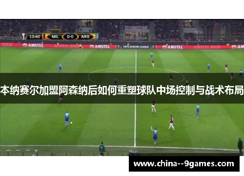 本纳赛尔加盟阿森纳后如何重塑球队中场控制与战术布局