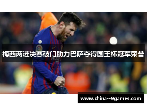 梅西两进决赛破门助力巴萨夺得国王杯冠军荣誉 梅西两进决赛破门助力巴萨夺得国王杯冠军荣誉