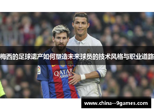 梅西的足球遗产如何塑造未来球员的技术风格与职业道路 梅西的足球遗产如何塑造未来球员的技术风格与职业道路