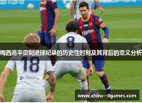 梅西追平贝利进球纪录的历史性时刻及其背后的意义分析 梅西追平贝利进球纪录的历史性时刻及其背后的意义分析