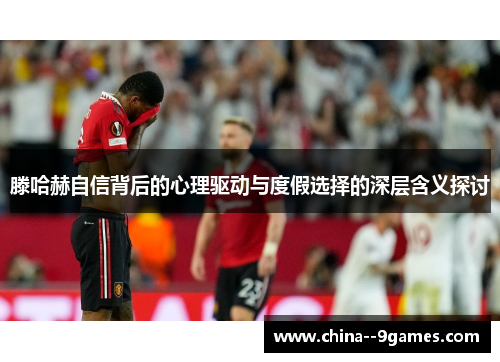 滕哈赫自信背后的心理驱动与度假选择的深层含义探讨 滕哈赫自信背后的心理驱动与度假选择的深层含义探讨