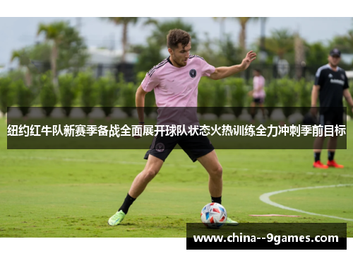 纽约红牛队新赛季备战全面展开球队状态火热训练全力冲刺季前目标
