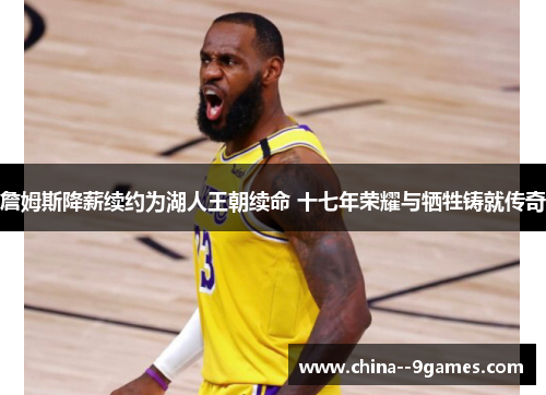 詹姆斯降薪续约为湖人王朝续命 十七年荣耀与牺牲铸就传奇