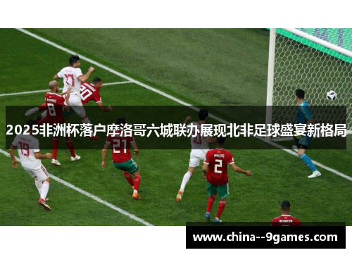 2025非洲杯落户摩洛哥六城联办展现北非足球盛宴新格局 2025非洲杯落户摩洛哥六城联办展现北非足球盛宴新格局